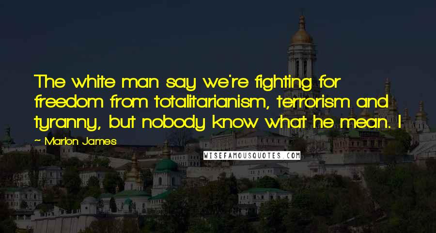 Marlon James Quotes: The white man say we're fighting for freedom from totalitarianism, terrorism and tyranny, but nobody know what he mean. I