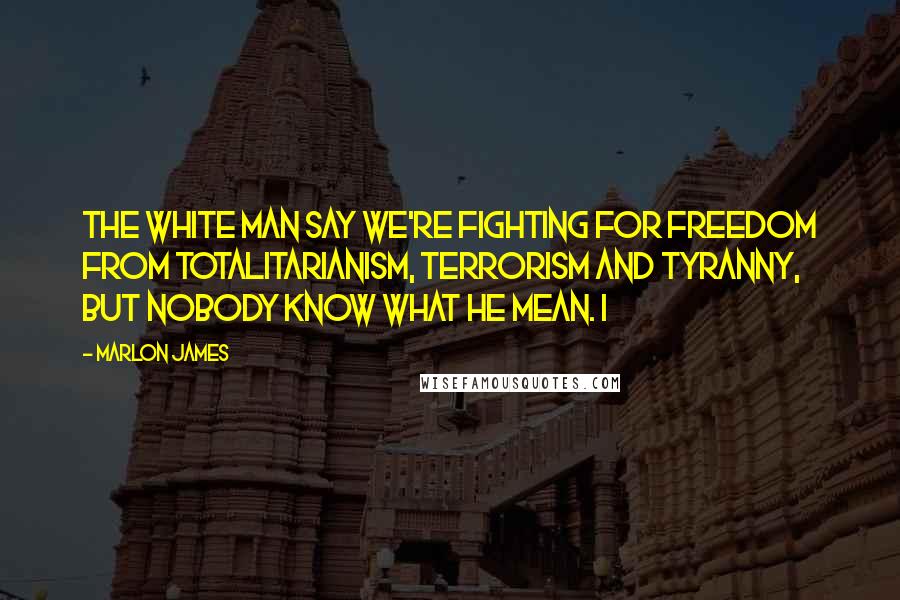 Marlon James Quotes: The white man say we're fighting for freedom from totalitarianism, terrorism and tyranny, but nobody know what he mean. I