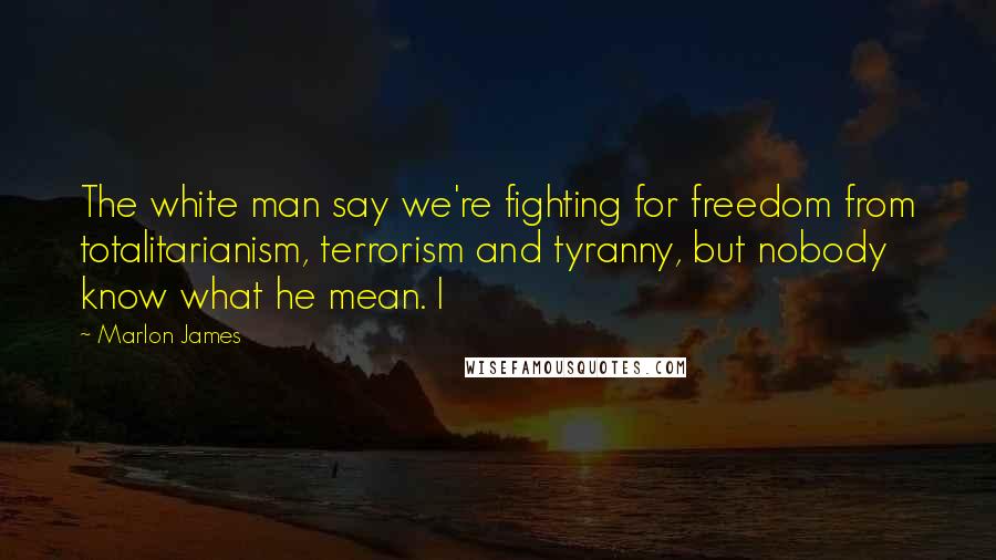 Marlon James Quotes: The white man say we're fighting for freedom from totalitarianism, terrorism and tyranny, but nobody know what he mean. I