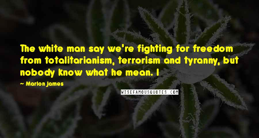 Marlon James Quotes: The white man say we're fighting for freedom from totalitarianism, terrorism and tyranny, but nobody know what he mean. I