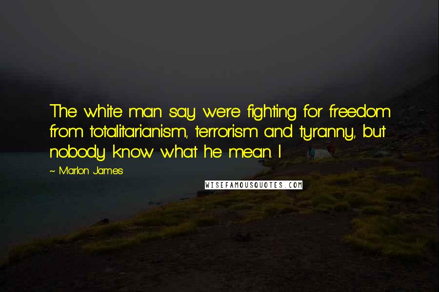 Marlon James Quotes: The white man say we're fighting for freedom from totalitarianism, terrorism and tyranny, but nobody know what he mean. I