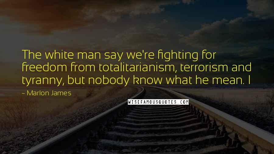 Marlon James Quotes: The white man say we're fighting for freedom from totalitarianism, terrorism and tyranny, but nobody know what he mean. I