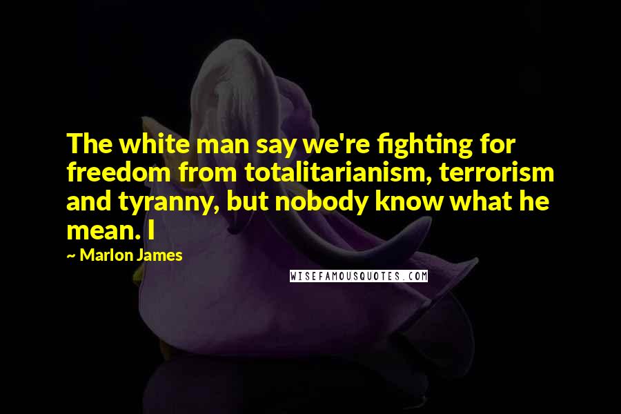 Marlon James Quotes: The white man say we're fighting for freedom from totalitarianism, terrorism and tyranny, but nobody know what he mean. I