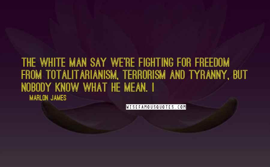 Marlon James Quotes: The white man say we're fighting for freedom from totalitarianism, terrorism and tyranny, but nobody know what he mean. I