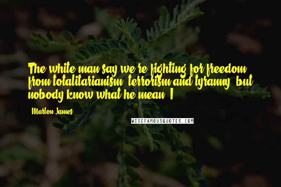 Marlon James Quotes: The white man say we're fighting for freedom from totalitarianism, terrorism and tyranny, but nobody know what he mean. I