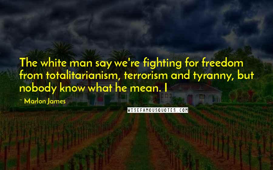 Marlon James Quotes: The white man say we're fighting for freedom from totalitarianism, terrorism and tyranny, but nobody know what he mean. I