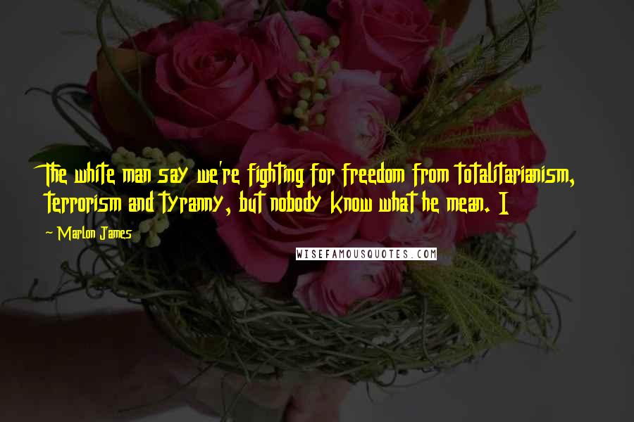 Marlon James Quotes: The white man say we're fighting for freedom from totalitarianism, terrorism and tyranny, but nobody know what he mean. I