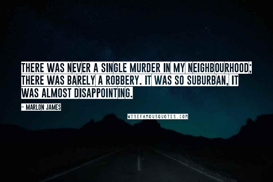 Marlon James Quotes: There was never a single murder in my neighbourhood; there was barely a robbery. It was so suburban, it was almost disappointing.