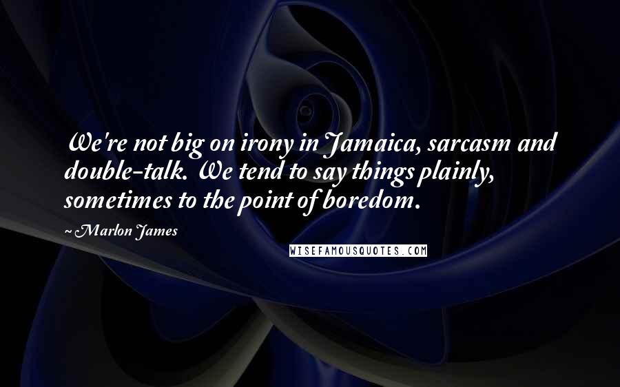 Marlon James Quotes: We're not big on irony in Jamaica, sarcasm and double-talk. We tend to say things plainly, sometimes to the point of boredom.