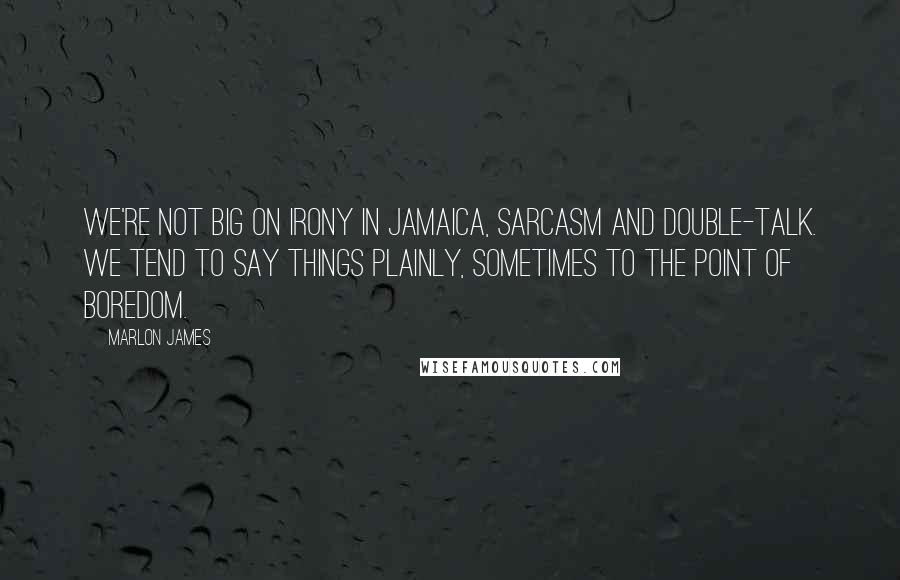 Marlon James Quotes: We're not big on irony in Jamaica, sarcasm and double-talk. We tend to say things plainly, sometimes to the point of boredom.