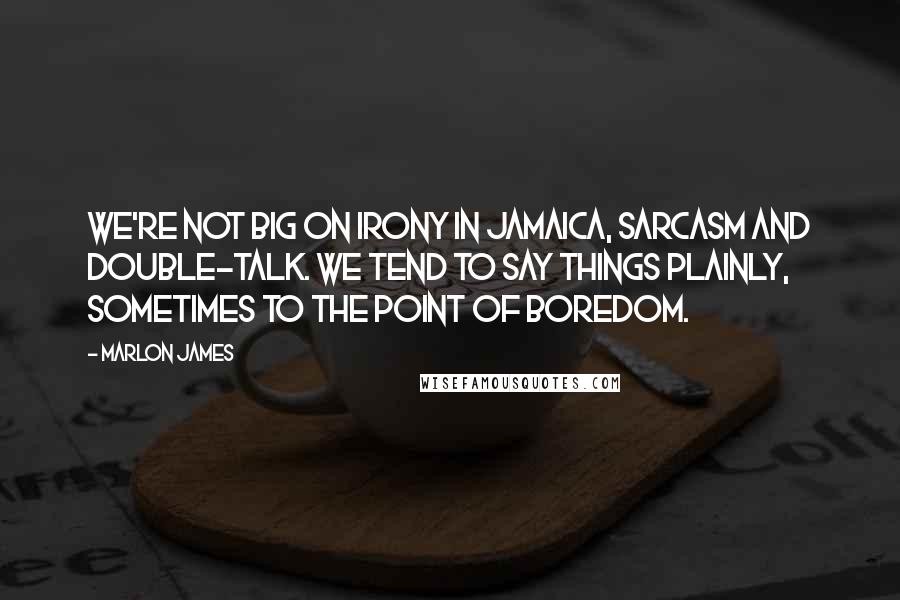 Marlon James Quotes: We're not big on irony in Jamaica, sarcasm and double-talk. We tend to say things plainly, sometimes to the point of boredom.