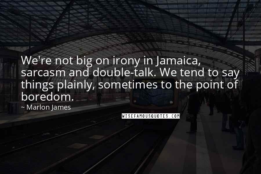 Marlon James Quotes: We're not big on irony in Jamaica, sarcasm and double-talk. We tend to say things plainly, sometimes to the point of boredom.