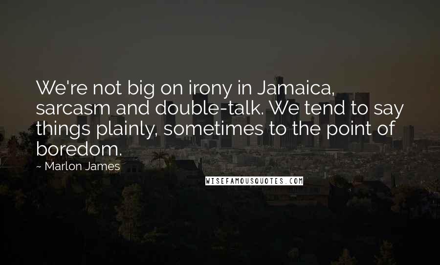 Marlon James Quotes: We're not big on irony in Jamaica, sarcasm and double-talk. We tend to say things plainly, sometimes to the point of boredom.