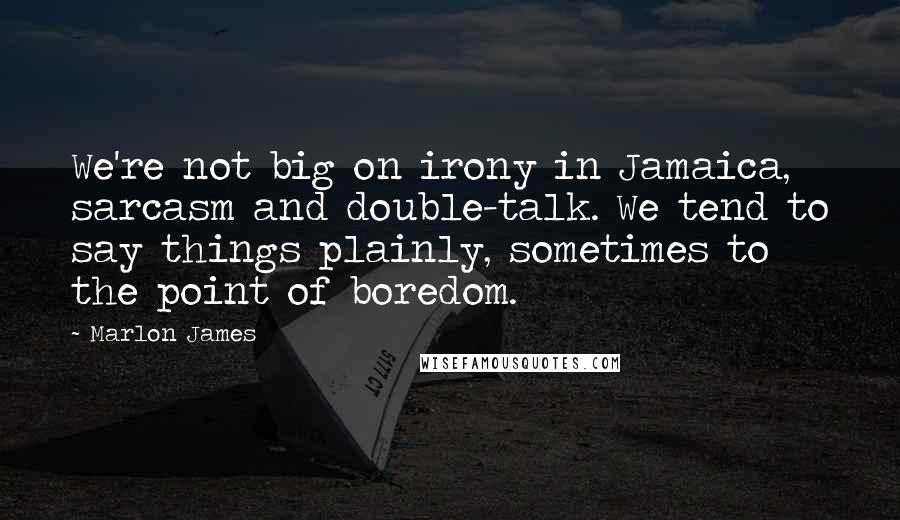 Marlon James Quotes: We're not big on irony in Jamaica, sarcasm and double-talk. We tend to say things plainly, sometimes to the point of boredom.