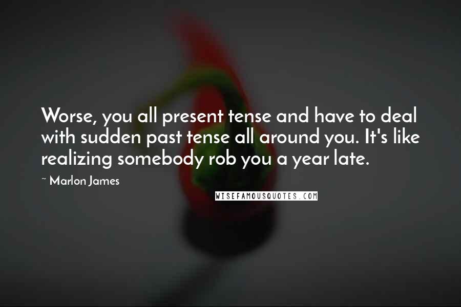 Marlon James Quotes: Worse, you all present tense and have to deal with sudden past tense all around you. It's like realizing somebody rob you a year late.