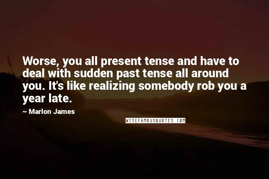 Marlon James Quotes: Worse, you all present tense and have to deal with sudden past tense all around you. It's like realizing somebody rob you a year late.
