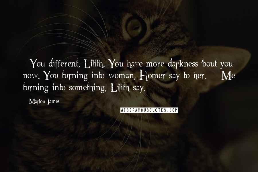 Marlon James Quotes: - You different, Lilith. You have more darkness 'bout you now. You turning into woman, Homer say to her. - Me turning into something, Lilith say.