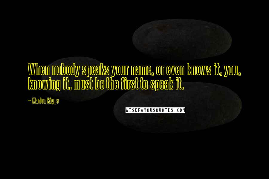 Marlon Riggs Quotes: When nobody speaks your name, or even knows it, you, knowing it, must be the first to speak it.