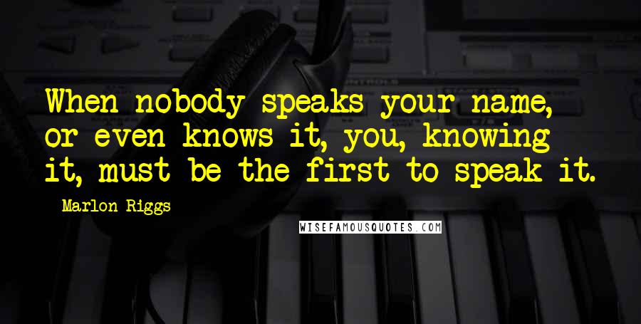 Marlon Riggs Quotes: When nobody speaks your name, or even knows it, you, knowing it, must be the first to speak it.