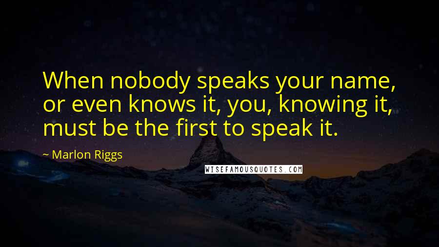 Marlon Riggs Quotes: When nobody speaks your name, or even knows it, you, knowing it, must be the first to speak it.