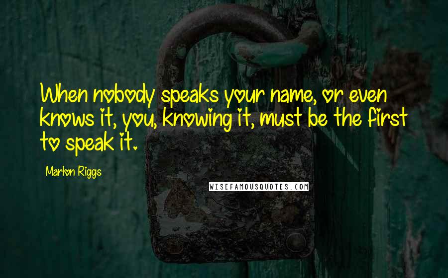 Marlon Riggs Quotes: When nobody speaks your name, or even knows it, you, knowing it, must be the first to speak it.