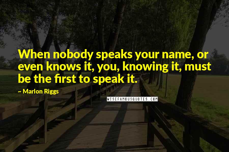 Marlon Riggs Quotes: When nobody speaks your name, or even knows it, you, knowing it, must be the first to speak it.