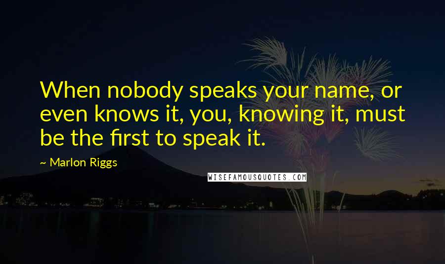 Marlon Riggs Quotes: When nobody speaks your name, or even knows it, you, knowing it, must be the first to speak it.