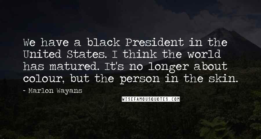 Marlon Wayans Quotes: We have a black President in the United States. I think the world has matured. It's no longer about colour, but the person in the skin.