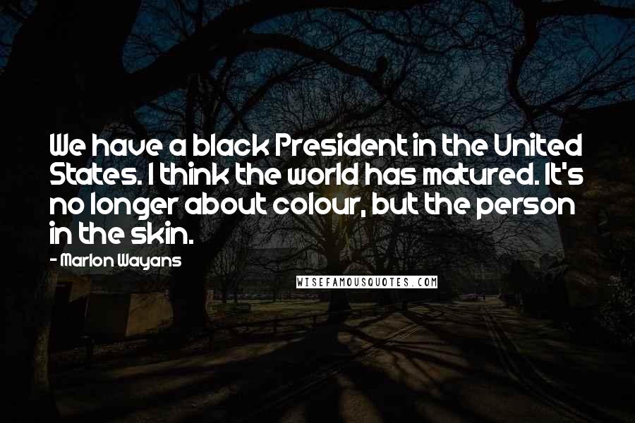 Marlon Wayans Quotes: We have a black President in the United States. I think the world has matured. It's no longer about colour, but the person in the skin.