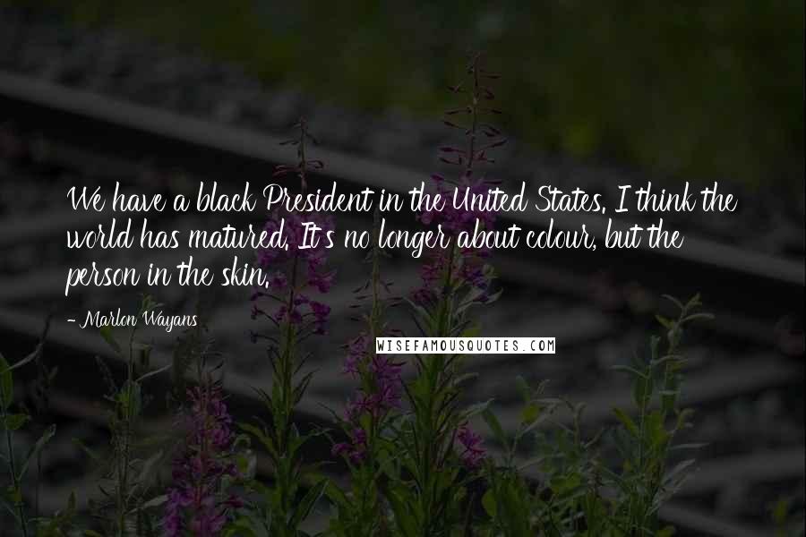 Marlon Wayans Quotes: We have a black President in the United States. I think the world has matured. It's no longer about colour, but the person in the skin.