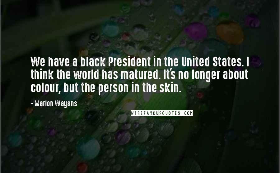 Marlon Wayans Quotes: We have a black President in the United States. I think the world has matured. It's no longer about colour, but the person in the skin.