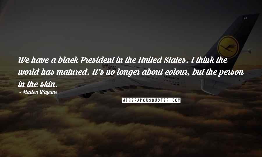 Marlon Wayans Quotes: We have a black President in the United States. I think the world has matured. It's no longer about colour, but the person in the skin.