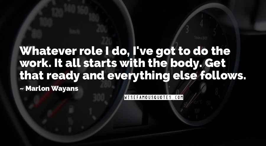 Marlon Wayans Quotes: Whatever role I do, I've got to do the work. It all starts with the body. Get that ready and everything else follows.