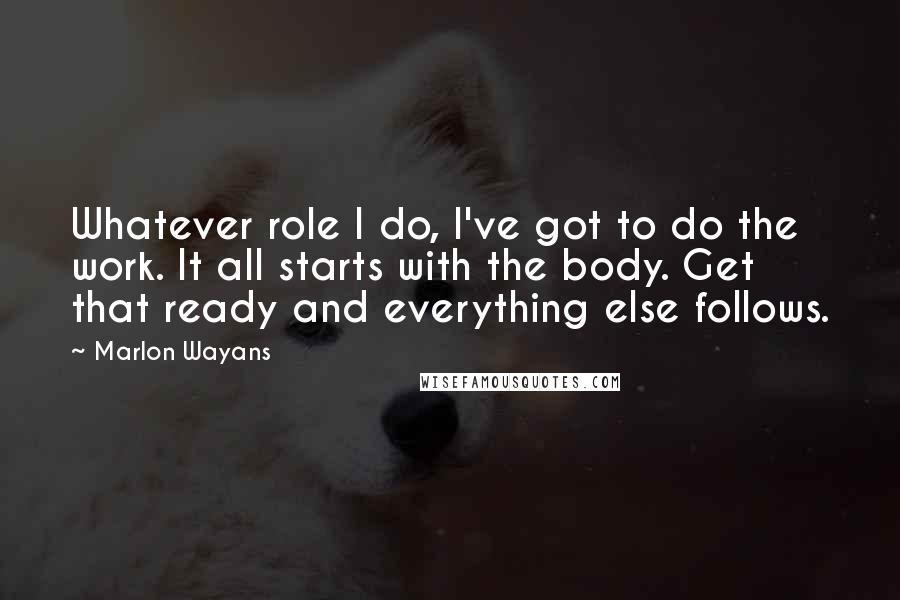Marlon Wayans Quotes: Whatever role I do, I've got to do the work. It all starts with the body. Get that ready and everything else follows.