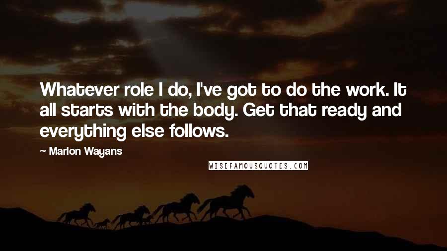 Marlon Wayans Quotes: Whatever role I do, I've got to do the work. It all starts with the body. Get that ready and everything else follows.