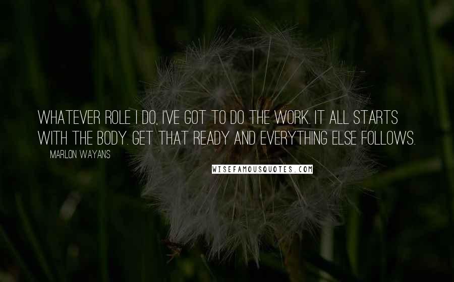 Marlon Wayans Quotes: Whatever role I do, I've got to do the work. It all starts with the body. Get that ready and everything else follows.