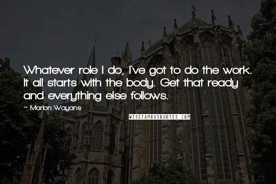 Marlon Wayans Quotes: Whatever role I do, I've got to do the work. It all starts with the body. Get that ready and everything else follows.