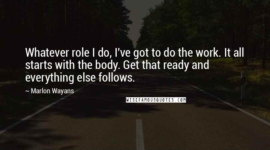 Marlon Wayans Quotes: Whatever role I do, I've got to do the work. It all starts with the body. Get that ready and everything else follows.