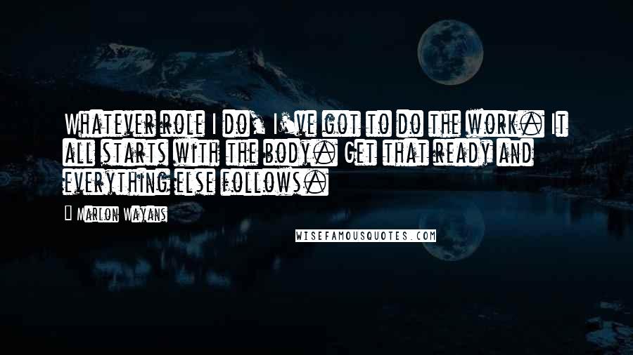 Marlon Wayans Quotes: Whatever role I do, I've got to do the work. It all starts with the body. Get that ready and everything else follows.