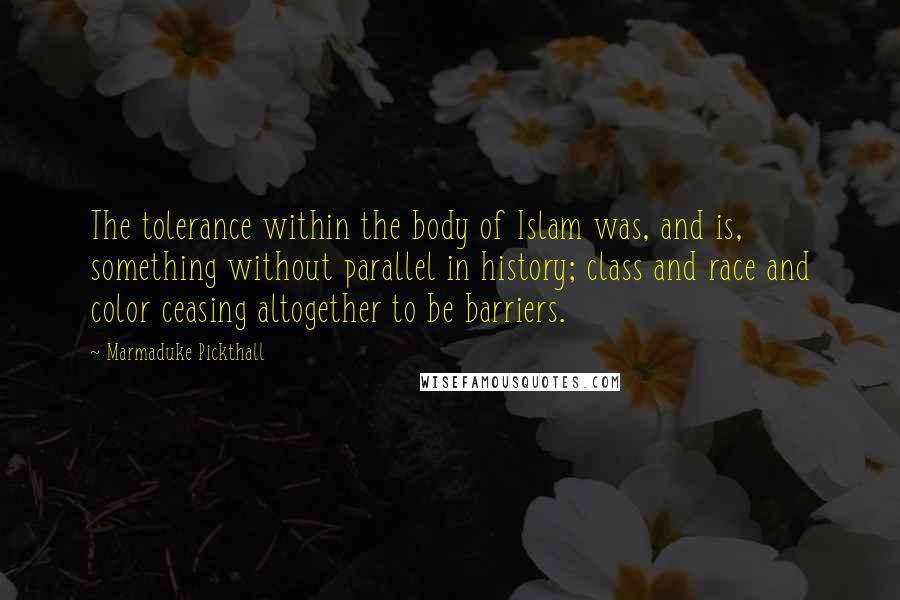 Marmaduke Pickthall Quotes: The tolerance within the body of Islam was, and is, something without parallel in history; class and race and color ceasing altogether to be barriers.