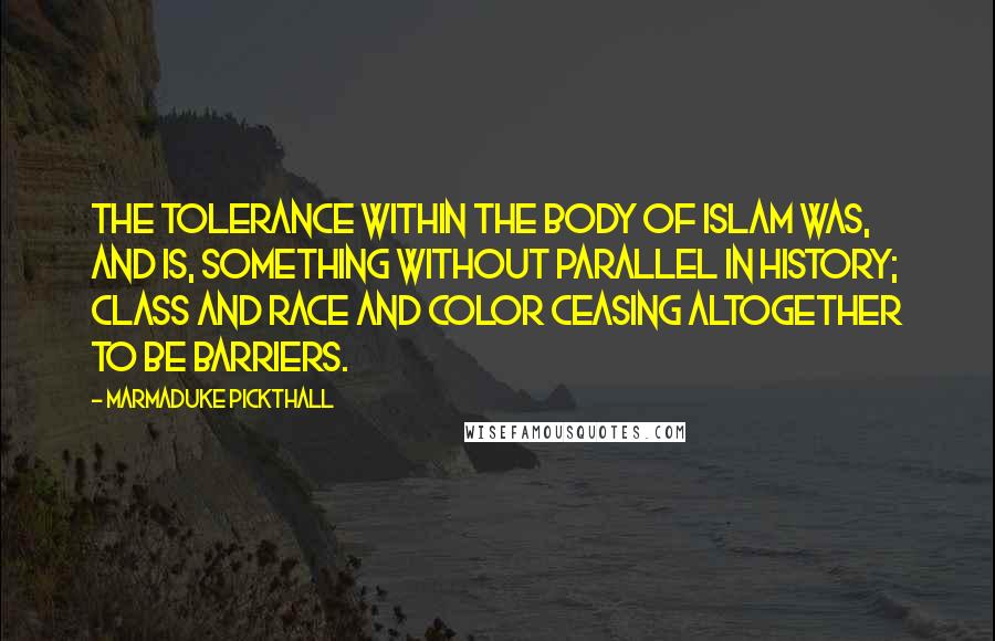 Marmaduke Pickthall Quotes: The tolerance within the body of Islam was, and is, something without parallel in history; class and race and color ceasing altogether to be barriers.