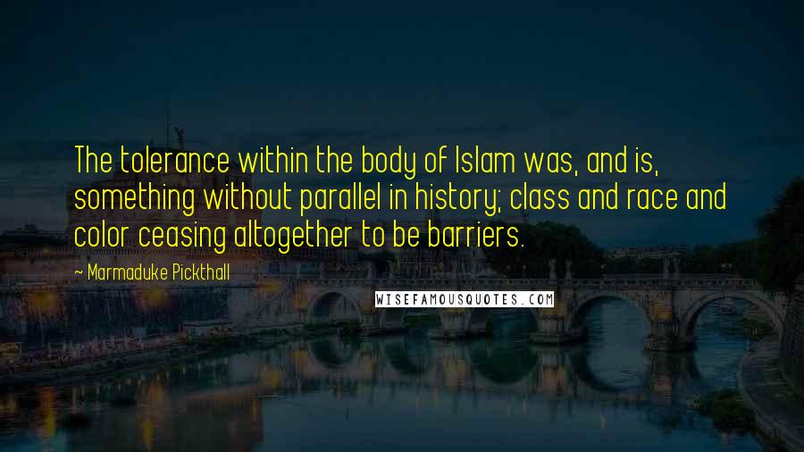 Marmaduke Pickthall Quotes: The tolerance within the body of Islam was, and is, something without parallel in history; class and race and color ceasing altogether to be barriers.