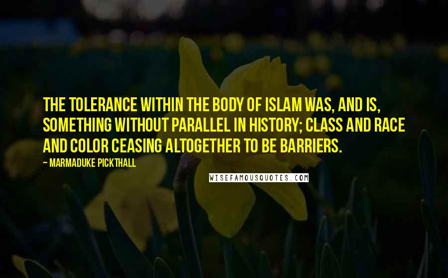 Marmaduke Pickthall Quotes: The tolerance within the body of Islam was, and is, something without parallel in history; class and race and color ceasing altogether to be barriers.