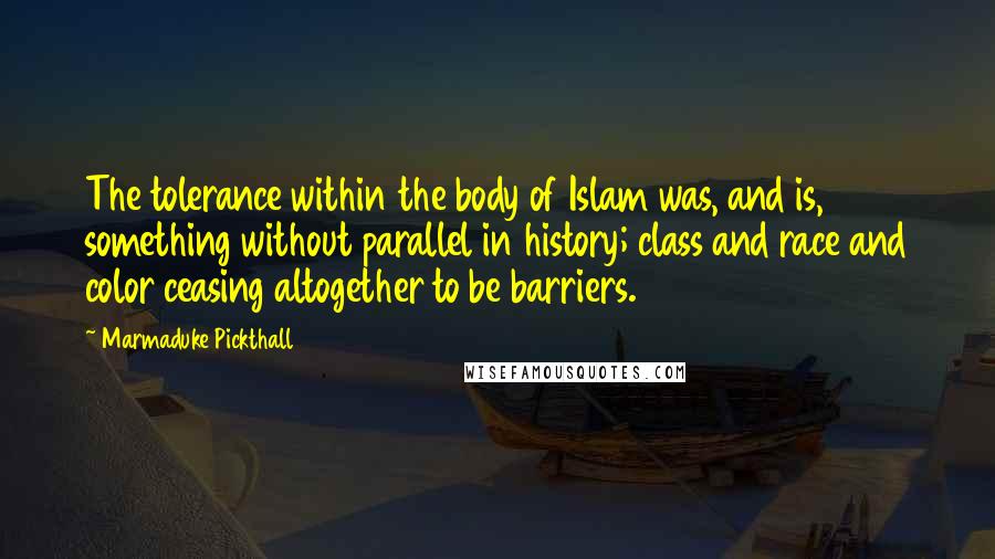 Marmaduke Pickthall Quotes: The tolerance within the body of Islam was, and is, something without parallel in history; class and race and color ceasing altogether to be barriers.