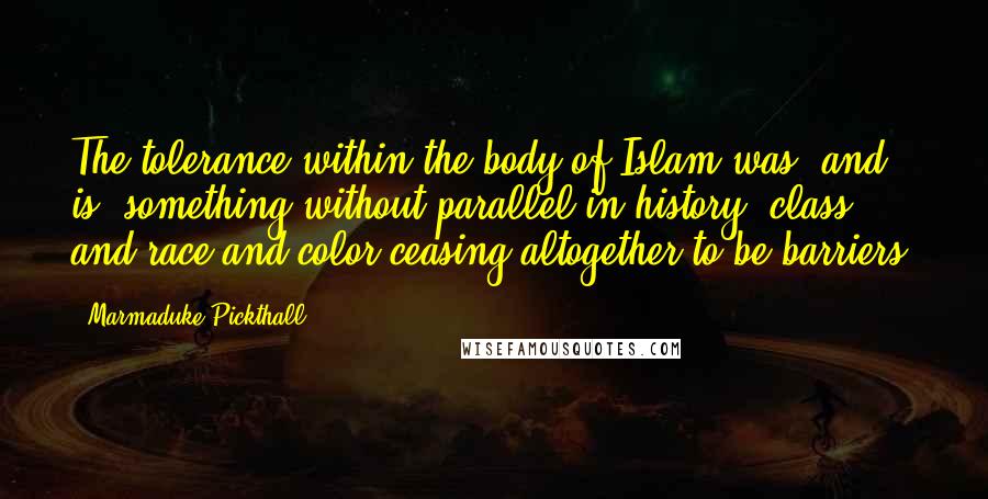 Marmaduke Pickthall Quotes: The tolerance within the body of Islam was, and is, something without parallel in history; class and race and color ceasing altogether to be barriers.