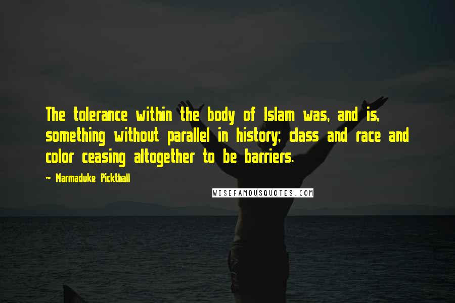 Marmaduke Pickthall Quotes: The tolerance within the body of Islam was, and is, something without parallel in history; class and race and color ceasing altogether to be barriers.