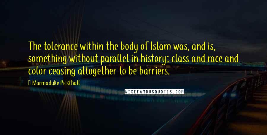 Marmaduke Pickthall Quotes: The tolerance within the body of Islam was, and is, something without parallel in history; class and race and color ceasing altogether to be barriers.