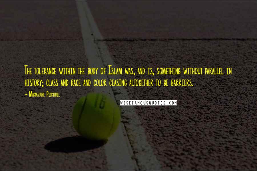 Marmaduke Pickthall Quotes: The tolerance within the body of Islam was, and is, something without parallel in history; class and race and color ceasing altogether to be barriers.