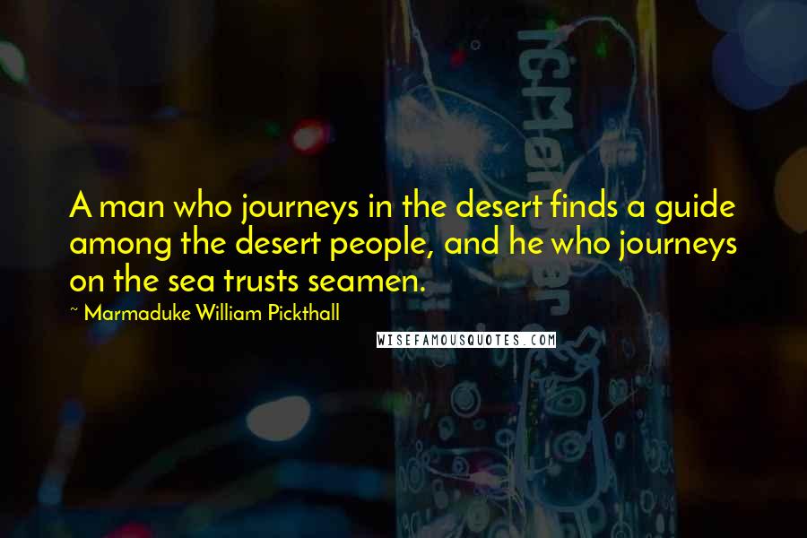 Marmaduke William Pickthall Quotes: A man who journeys in the desert finds a guide among the desert people, and he who journeys on the sea trusts seamen.