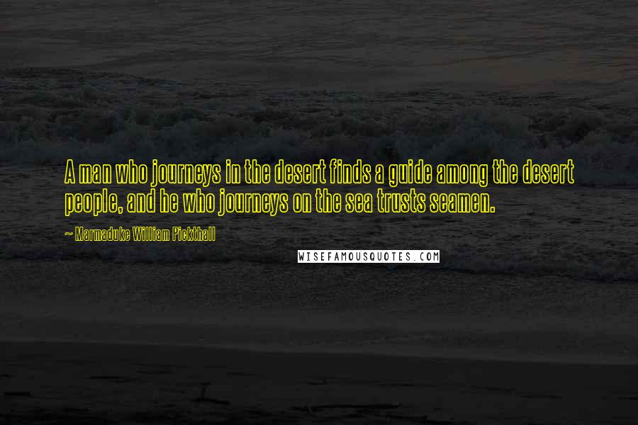 Marmaduke William Pickthall Quotes: A man who journeys in the desert finds a guide among the desert people, and he who journeys on the sea trusts seamen.